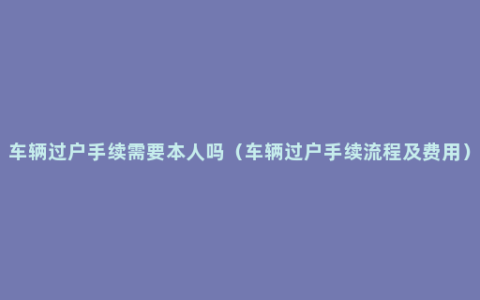 车辆过户手续需要本人吗（车辆过户手续流程及费用）