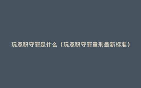 玩忽职守罪是什么（玩忽职守罪量刑最新标准）