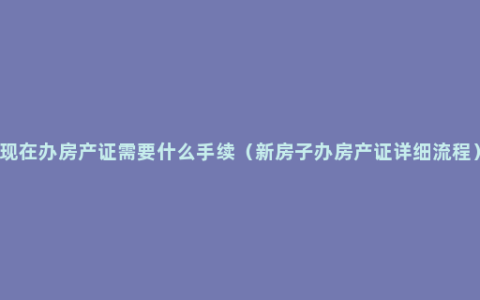 现在办房产证需要什么手续（新房子办房产证详细流程）