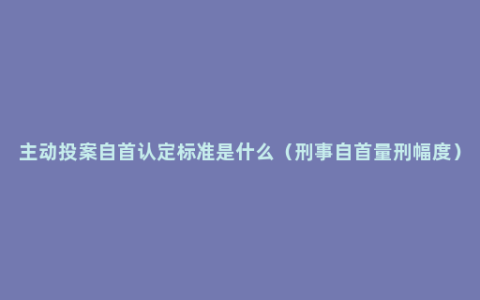 主动投案自首认定标准是什么（刑事自首量刑幅度）