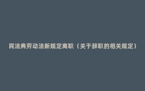 民法典劳动法新规定离职（关于辞职的相关规定）