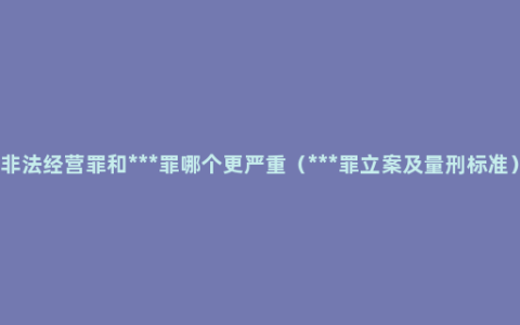 非法经营罪和***罪哪个更严重（***罪立案及量刑标准）