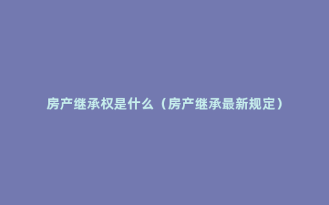 房产继承权是什么（房产继承最新规定）