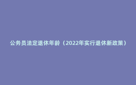 公务员法定退休年龄（2022年实行退休新政策）