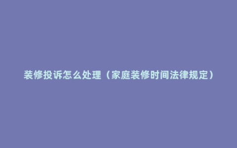 装修投诉怎么处理（家庭装修时间法律规定）