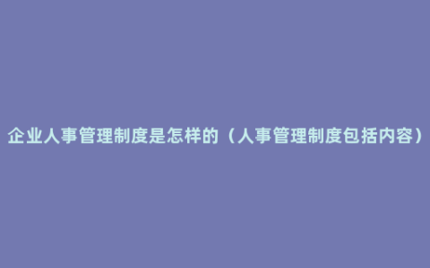 企业人事管理制度是怎样的（人事管理制度包括内容）