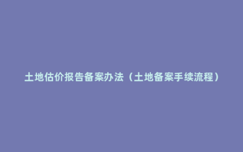 土地估价报告备案办法（土地备案手续流程）