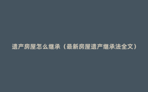 遗产房屋怎么继承（最新房屋遗产继承法全文）