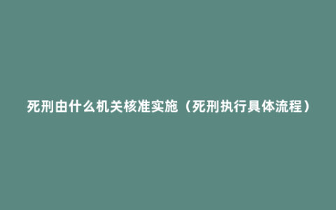 死刑由什么机关核准实施（死刑执行具体流程）