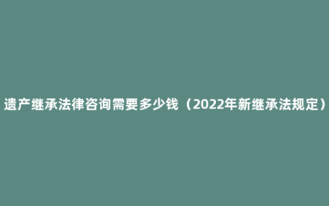 遗产继承法律咨询需要多少钱（2022年新继承法规定）