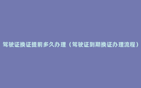 驾驶证换证提前多久办理（驾驶证到期换证办理流程）