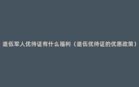 退伍军人优待证有什么福利（退伍优待证的优惠政策）