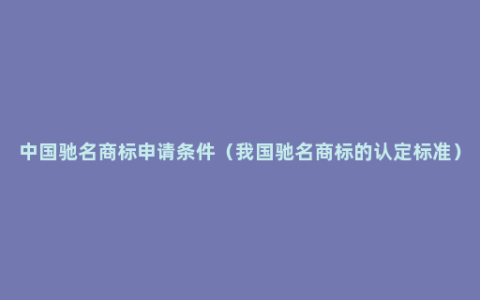 中国驰名商标申请条件（我国驰名商标的认定标准）