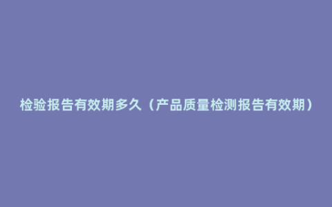 检验报告有效期多久（产品质量检测报告有效期）