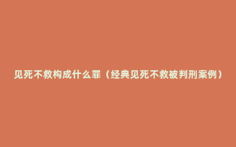 见死不救构成什么罪（经典见死不救被判刑案例）