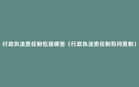 行政执法责任制包括哪些（行政执法责任制和问责制）