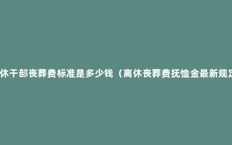 离休干部丧葬费标准是多少钱（离休丧葬费抚恤金最新规定）