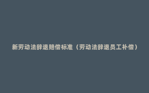 新劳动法辞退赔偿标准（劳动法辞退员工补偿）