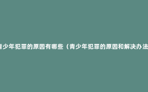 青少年犯罪的原因有哪些（青少年犯罪的原因和解决办法）