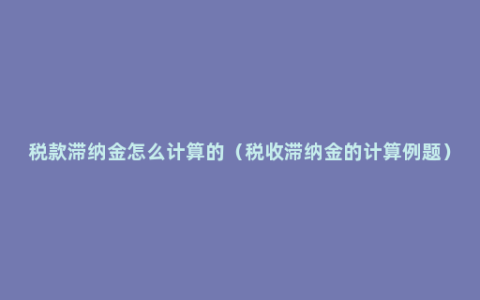 税款滞纳金怎么计算的（税收滞纳金的计算例题）