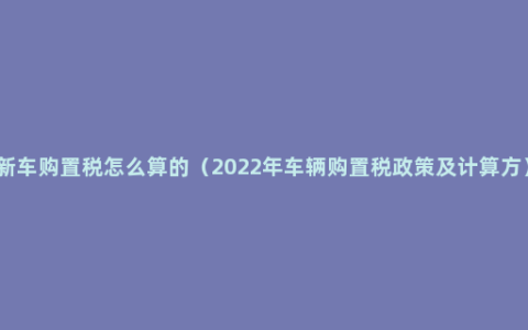 新车购置税怎么算的（2022年车辆购置税政策及计算方）