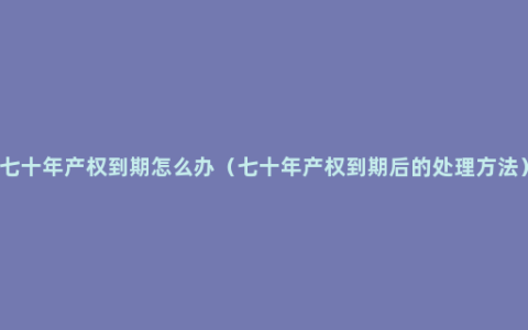 七十年产权到期怎么办（七十年产权到期后的处理方法）