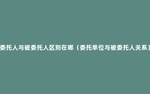 委托人与被委托人区别在哪（委托单位与被委托人关系）