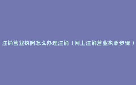 注销营业执照怎么办理注销（网上注销营业执照步骤 ）