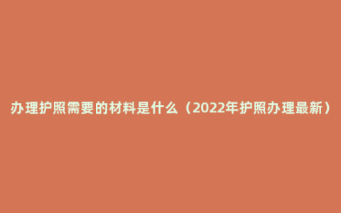 办理护照需要的材料是什么（2022年护照办理最新）