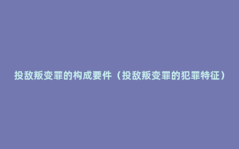 投敌叛变罪的构成要件（投敌叛变罪的犯罪特征）