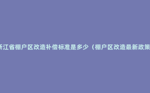 浙江省棚户区改造补偿标准是多少（棚户区改造最新政策）