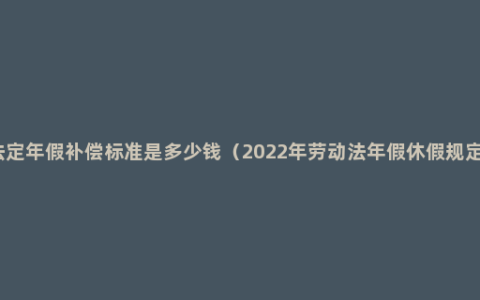 法定年假补偿标准是多少钱（2022年劳动法年假休假规定）