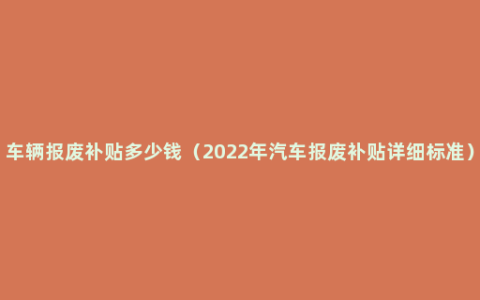 车辆报废补贴多少钱（2022年汽车报废补贴详细标准）