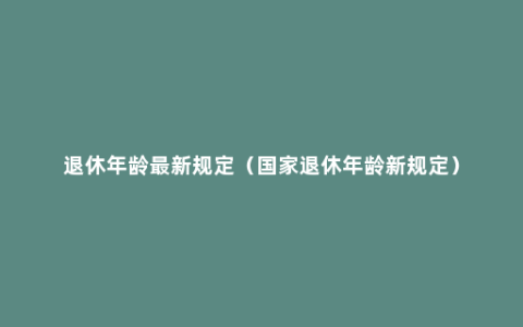 退休年龄最新规定（国家退休年龄新规定）