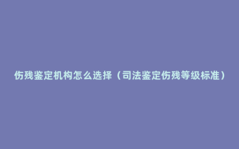 伤残鉴定机构怎么选择（司法鉴定伤残等级标准）