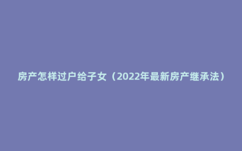 房产怎样过户给子女（2022年最新房产继承法）