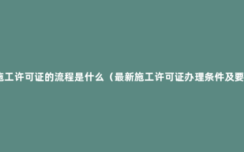 办施工许可证的流程是什么（最新施工许可证办理条件及要求）