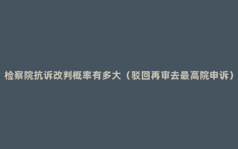 检察院抗诉改判概率有多大（驳回再审去最高院申诉）