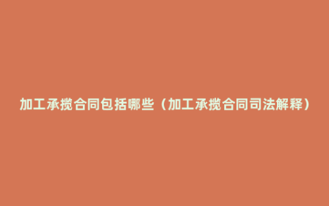 加工承揽合同包括哪些（加工承揽合同司法解释）