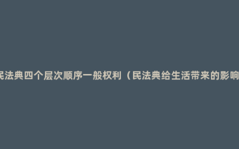 民法典四个层次顺序一般权利（民法典给生活带来的影响）