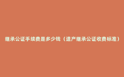 继承公证手续费是多少钱（遗产继承公证收费标准）