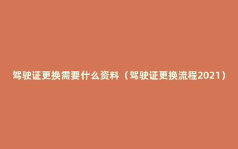 驾驶证更换需要什么资料（驾驶证更换流程2021）