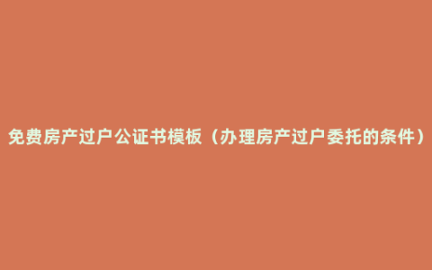 免费房产过户公证书模板（办理房产过户委托的条件）