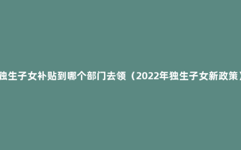 独生子女补贴到哪个部门去领（2022年独生子女新政策）