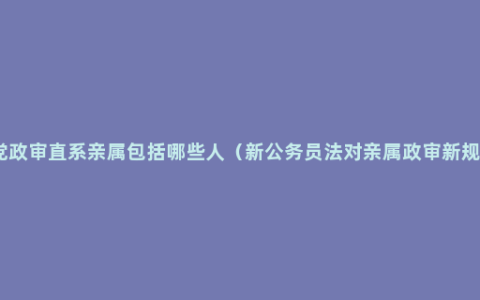 入党政审直系亲属包括哪些人（新公务员法对亲属政审新规定）