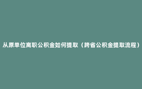 从原单位离职公积金如何提取（跨省公积金提取流程）