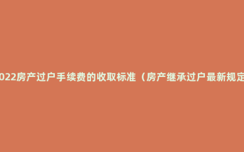 2022房产过户手续费的收取标准（房产继承过户最新规定）