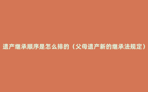 遗产继承顺序是怎么排的（父母遗产新的继承法规定）