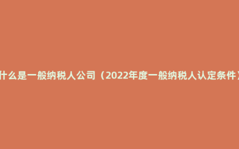 什么是一般纳税人公司（2022年度一般纳税人认定条件）