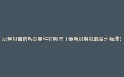 职务犯罪的客观要件有哪些（最新职务犯罪量刑标准）